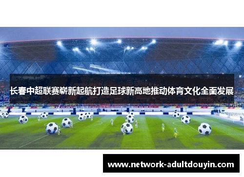 长春中超联赛崭新起航打造足球新高地推动体育文化全面发展